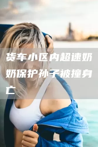 货车小区内超速奶奶保护孙子被撞身亡(图1)