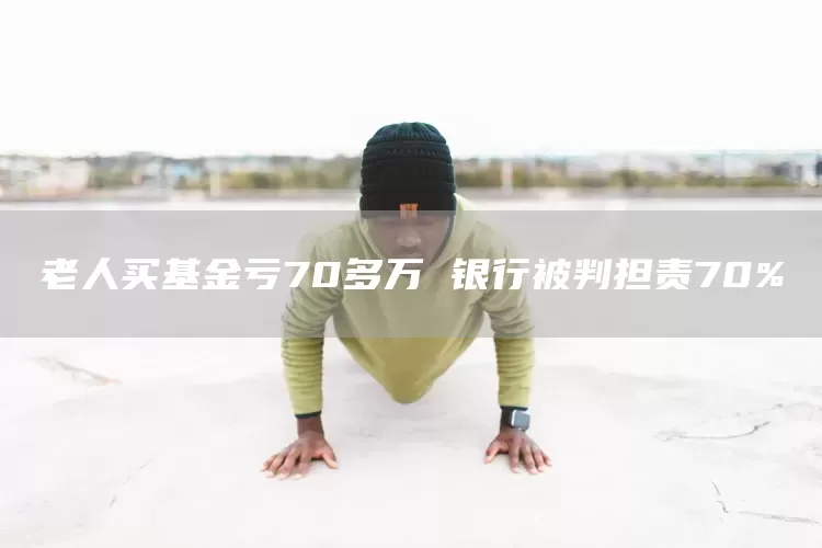 老人买基金亏70多万 银行被判担责70%(图1)