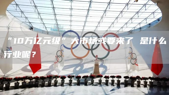 “10万亿元级”大市场或要来了 是什么行业呢？(图1)