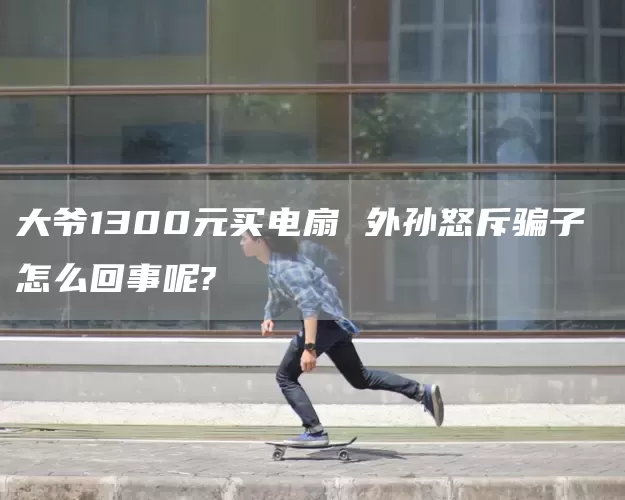 大爷1300元买电扇 外孙怒斥骗子 怎么回事呢?(图1)