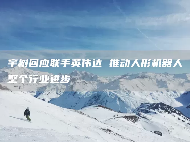 宇树回应联手英伟达 推动人形机器人整个行业进步(图1)