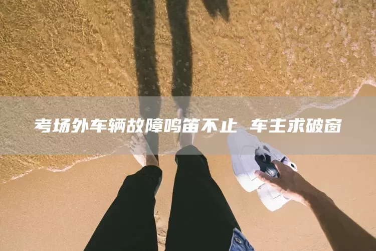 考场外车辆故障鸣笛不止 车主求破窗(图1)