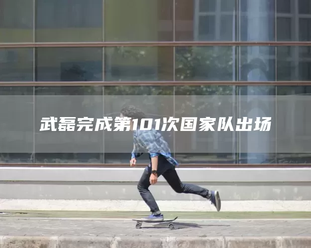 武磊完成第101次国家队出场(图1) 武磊完成第101次国家队出场(图1)