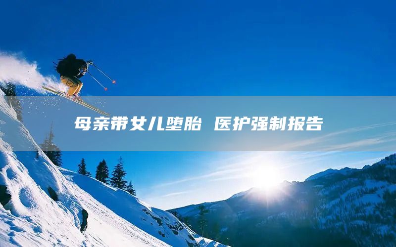 母亲带女儿堕胎 医护强制报告(图1) 母亲带女儿堕胎 医护强制报告(图1)