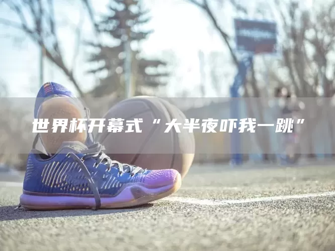 世界杯开幕式“大半夜吓我一跳”(图1)