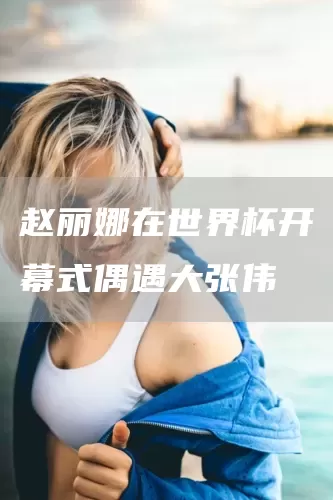 赵丽娜在世界杯开幕式偶遇大张伟(图1) 赵丽娜在世界杯开幕式偶遇大张伟(图1)