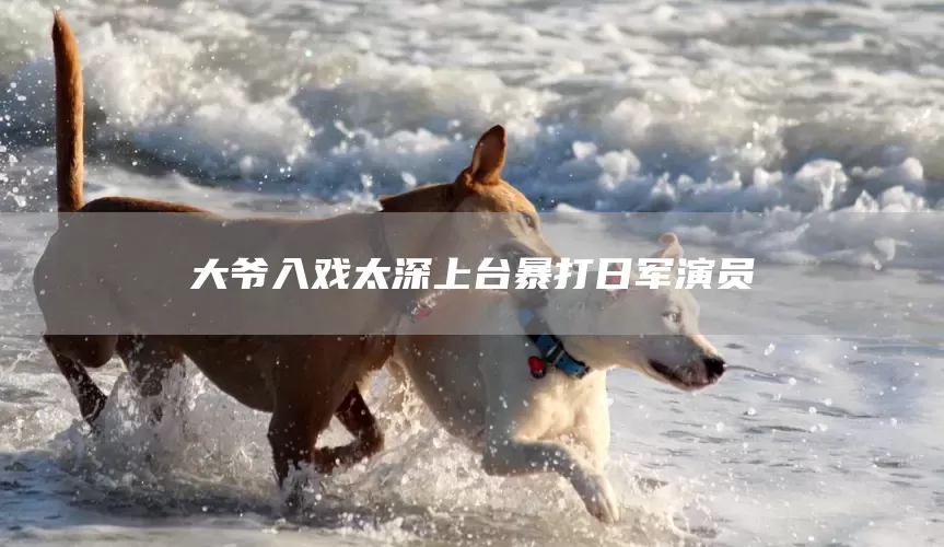 大爷入戏太深上台暴打日军演员(图1)