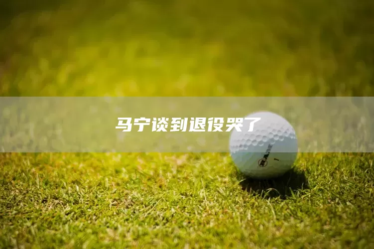 马宁谈到退役哭了(图1)