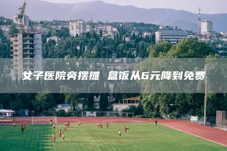 女子医院旁摆摊 盒饭从6元降到免费(图1)