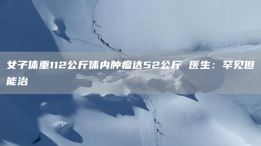 女子体重112公斤体内肿瘤达52公斤 医生：罕见但能治(图1)