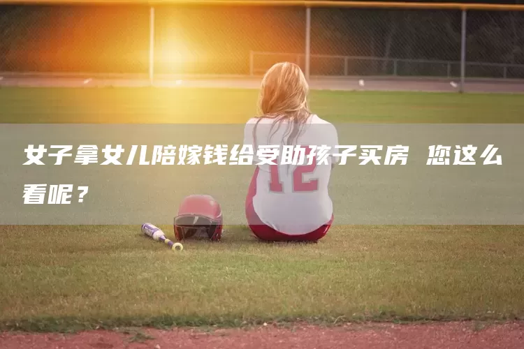 女子拿女儿陪嫁钱给受助孩子买房 您这么看呢？(图1)