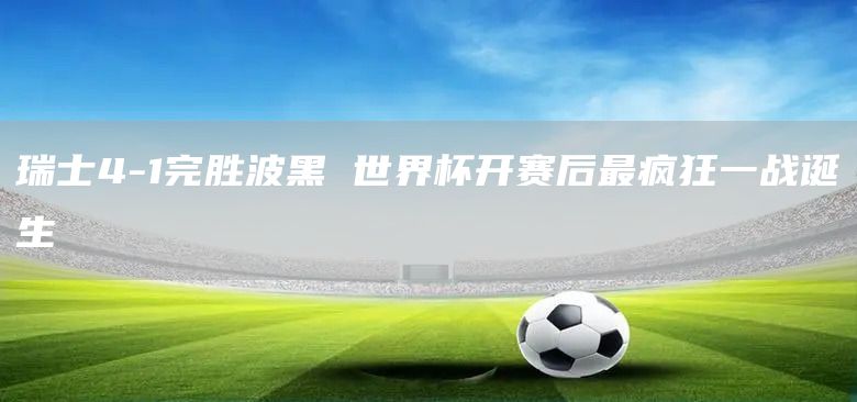 瑞士4-1完胜波黑 世界杯开赛后最疯狂一战诞生(图1) 瑞士4-1完胜波黑 世界杯开赛后最疯狂一战诞生(图1)