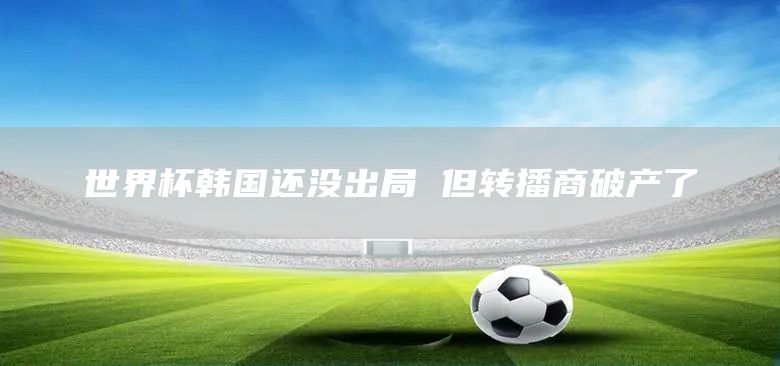 世界杯韩国还没出局 但转播商破产了(图1)