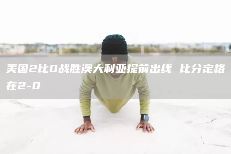 美国2比0战胜澳大利亚提前出线 比分定格在2-0(图1)