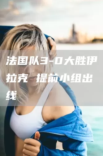 法国队3-0大胜伊拉克 提前小组出线(图1)