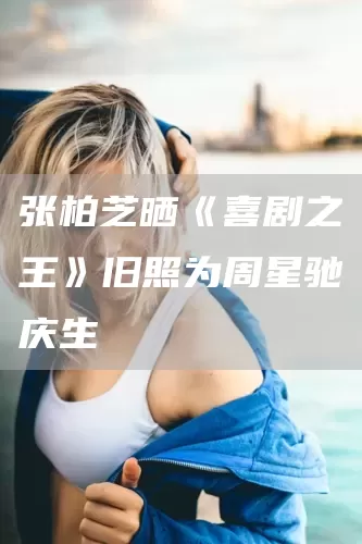 张柏芝晒《喜剧之王》旧照为周星驰庆生(图1)