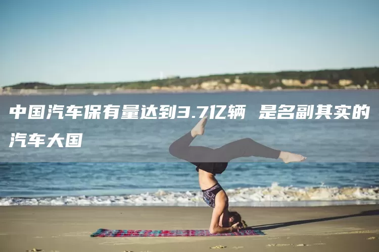 中国汽车保有量达到3.7亿辆 是名副其实的汽车大国(图1)