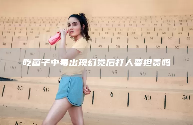 吃菌子中毒出现幻觉后打人要担责吗(图1)