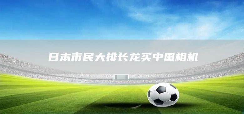 日本市民大排长龙买中国相机(图1)