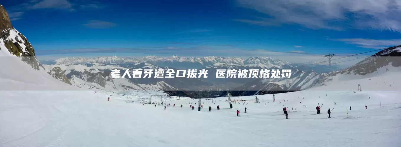 老人看牙遭全口拔光 医院被顶格处罚(图1)