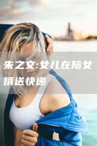 朱之文:女儿在陪女婿送快递(图1)