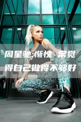 周星驰:惭愧 常觉得自己做得不够好(图1)