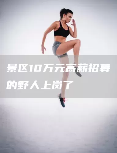 景区10万元高薪招募的野人上岗了(图1)