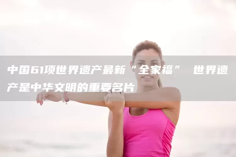 中国61项世界遗产最新“全家福” 世界遗产是中华文明的重要名片(图1)